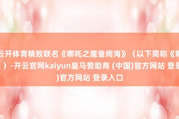 云开体育精致联名《哪吒之魔童闹海》（以下简称《哪吒2》）-开云官网kaiyun皇马赞助商 (中国)官方网站 登录入口