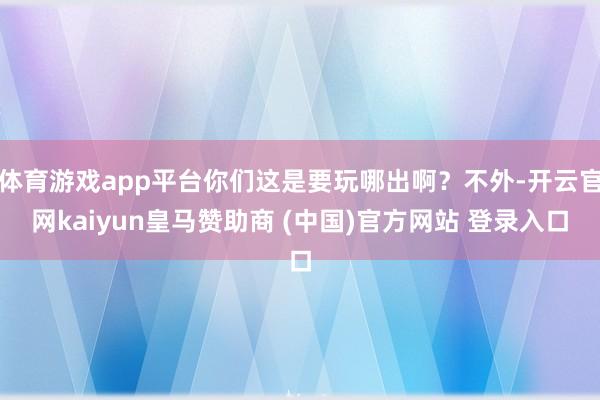 体育游戏app平台你们这是要玩哪出啊？不外-开云官网kaiyun皇马赞助商 (中国)官方网站 登录入口
