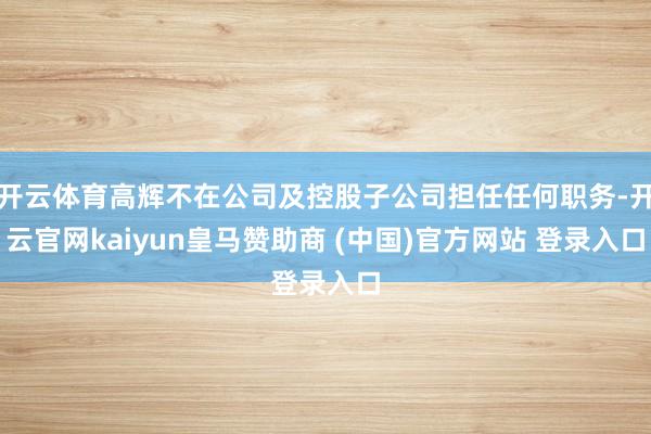 开云体育高辉不在公司及控股子公司担任任何职务-开云官网kaiyun皇马赞助商 (中国)官方网站 登录入口