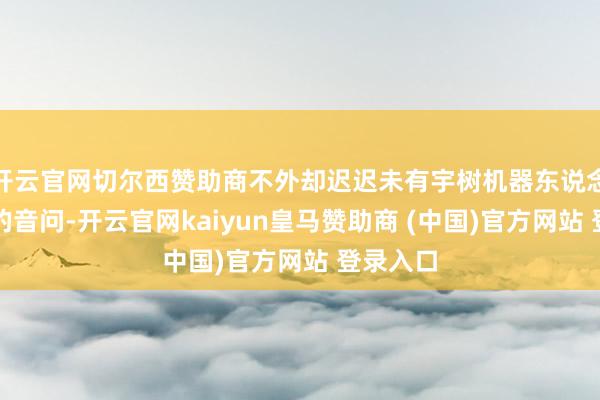 开云官网切尔西赞助商不外却迟迟未有宇树机器东说念主冲线的音问-开云官网kaiyun皇马赞助商 (中国)官方网站 登录入口