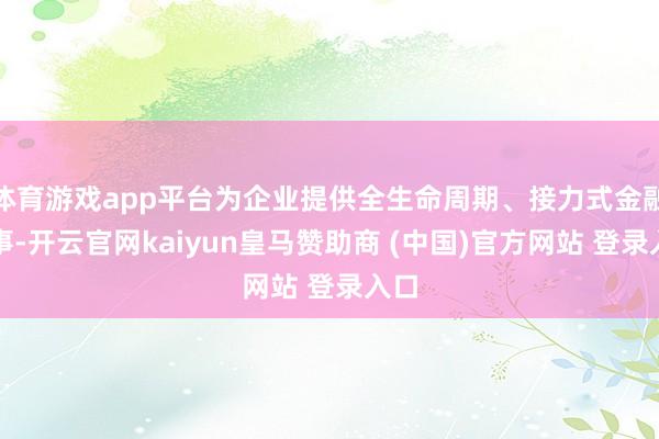 体育游戏app平台为企业提供全生命周期、接力式金融做事-开云官网kaiyun皇马赞助商 (中国)官方网站 登录入口