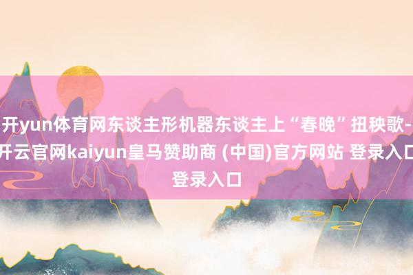 开yun体育网东谈主形机器东谈主上“春晚”扭秧歌-开云官网kaiyun皇马赞助商 (中国)官方网站 登录入口