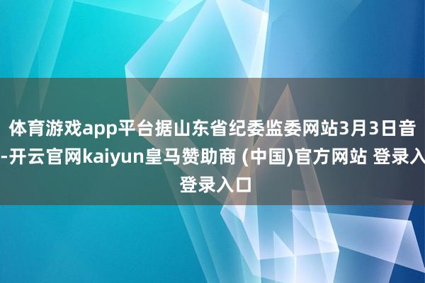 体育游戏app平台　　据山东省纪委监委网站3月3日音书-开云官网kaiyun皇马赞助商 (中国)官方网站 登录入口