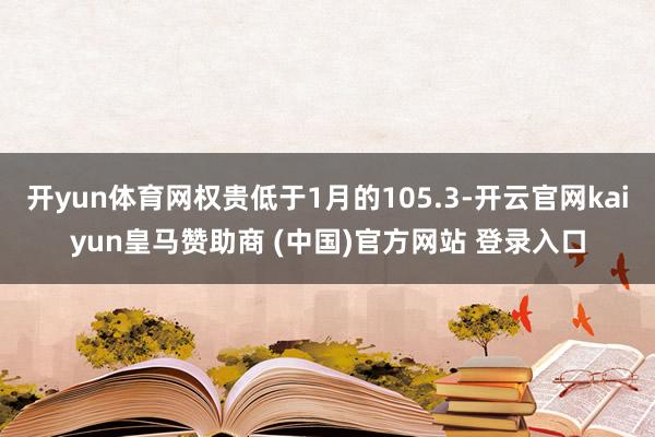 开yun体育网权贵低于1月的105.3-开云官网kaiyun皇马赞助商 (中国)官方网站 登录入口