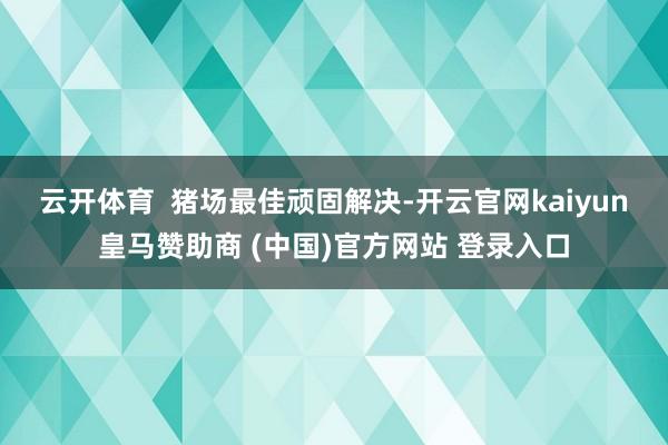 云开体育  　　猪场最佳顽固解决-开云官网kaiyun皇马赞助商 (中国)官方网站 登录入口