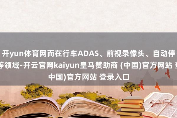 开yun体育网而在行车ADAS、前视录像头、自动停车APA等领域-开云官网kaiyun皇马赞助商 (中国)官方网站 登录入口