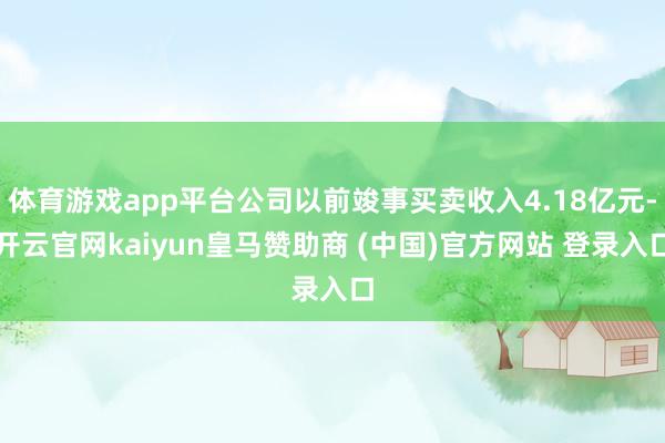 体育游戏app平台公司以前竣事买卖收入4.18亿元-开云官网kaiyun皇马赞助商 (中国)官方网站 登录入口
