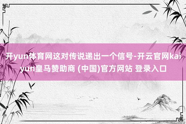 开yun体育网这对传说递出一个信号-开云官网kaiyun皇马赞助商 (中国)官方网站 登录入口