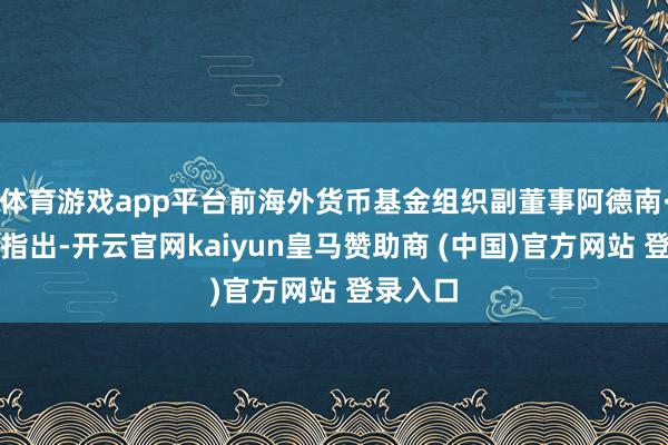 体育游戏app平台前海外货币基金组织副董事阿德南·马扎雷指出-开云官网kaiyun皇马赞助商 (中国)官方网站 登录入口