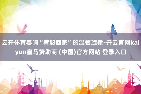 云开体育奏响“宥恕回家”的温馨旋律-开云官网kaiyun皇马赞助商 (中国)官方网站 登录入口