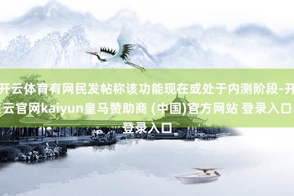 开云体育有网民发帖称该功能现在或处于内测阶段-开云官网kaiyun皇马赞助商 (中国)官方网站 登录入口