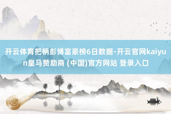 开云体育把柄彭博富豪榜6日数据-开云官网kaiyun皇马赞助商 (中国)官方网站 登录入口
