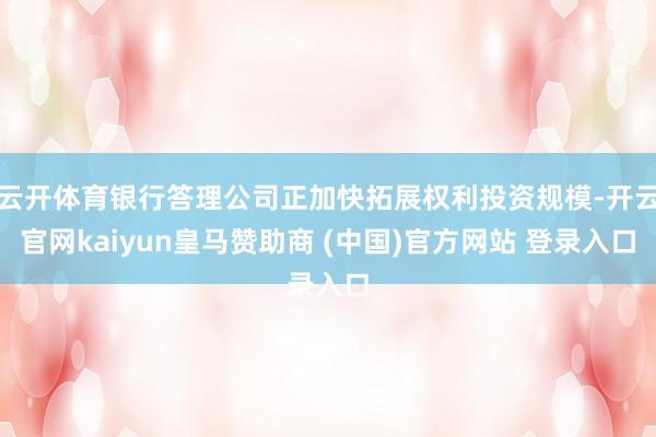 云开体育银行答理公司正加快拓展权利投资规模-开云官网kaiyun皇马赞助商 (中国)官方网站 登录入口
