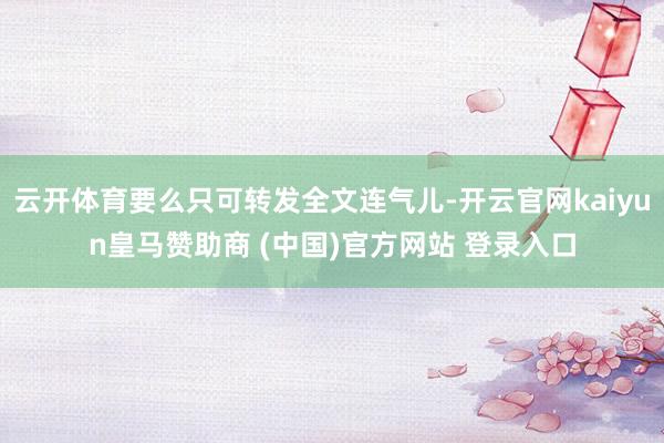 云开体育要么只可转发全文连气儿-开云官网kaiyun皇马赞助商 (中国)官方网站 登录入口