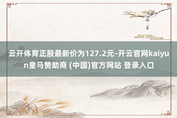 云开体育正股最新价为127.2元-开云官网kaiyun皇马赞助商 (中国)官方网站 登录入口