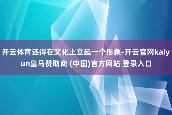 开云体育还得在文化上立起一个形象-开云官网kaiyun皇马赞助商 (中国)官方网站 登录入口