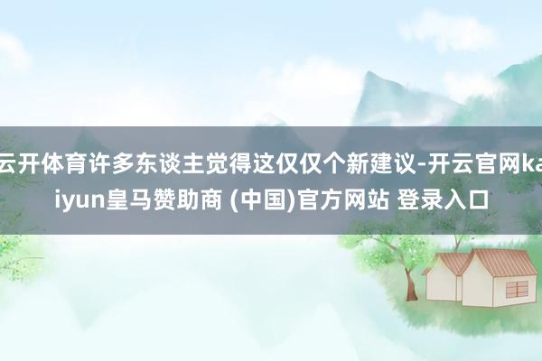 云开体育许多东谈主觉得这仅仅个新建议-开云官网kaiyun皇马赞助商 (中国)官方网站 登录入口
