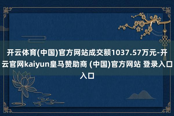 开云体育(中国)官方网站成交额1037.57万元-开云官网kaiyun皇马赞助商 (中国)官方网站 登录入口