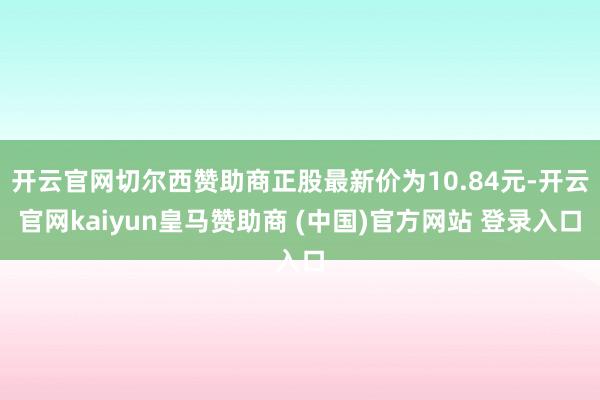 开云官网切尔西赞助商正股最新价为10.84元-开云官网kaiyun皇马赞助商 (中国)官方网站 登录入口