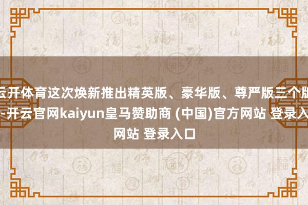 云开体育这次焕新推出精英版、豪华版、尊严版三个版块-开云官网kaiyun皇马赞助商 (中国)官方网站 登录入口