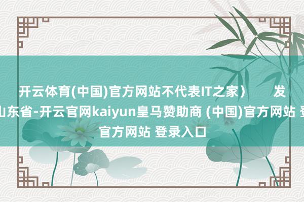 开云体育(中国)官方网站不代表IT之家）      发布于：山东省-开云官网kaiyun皇马赞助商 (中国)官方网站 登录入口