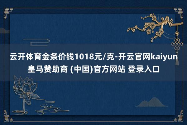 云开体育金条价钱1018元/克-开云官网kaiyun皇马赞助商 (中国)官方网站 登录入口