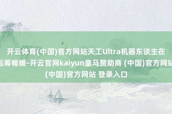 开云体育(中国)官方网站天工Ultra机器东谈主在轻量化的运筹帷幄-开云官网kaiyun皇马赞助商 (中国)官方网站 登录入口