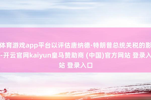 体育游戏app平台以评估唐纳德·特朗普总统关税的影响-开云官网kaiyun皇马赞助商 (中国)官方网站 登录入口