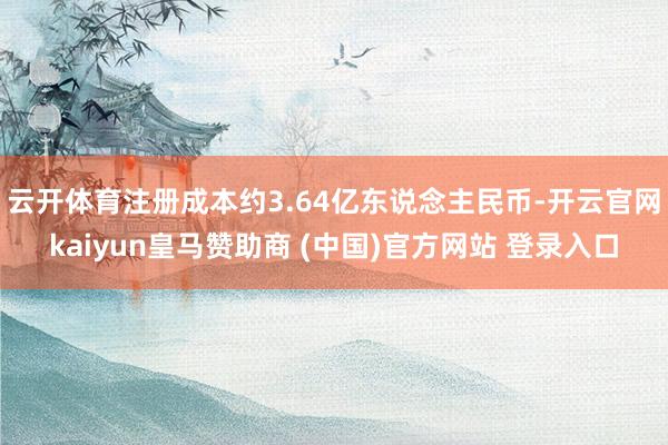 云开体育注册成本约3.64亿东说念主民币-开云官网kaiyun皇马赞助商 (中国)官方网站 登录入口