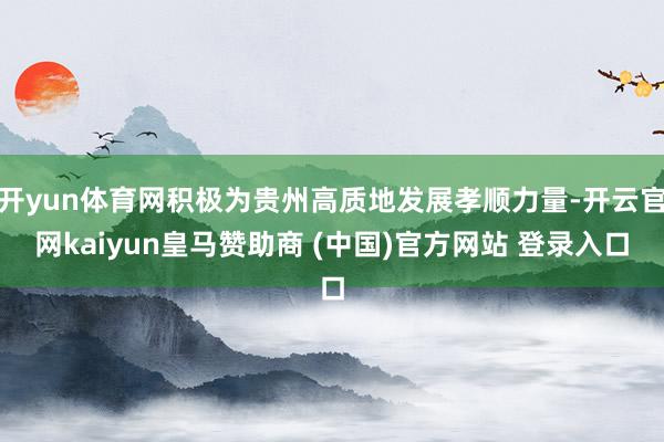 开yun体育网积极为贵州高质地发展孝顺力量-开云官网kaiyun皇马赞助商 (中国)官方网站 登录入口