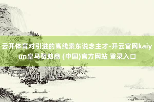 云开体育对引进的高线索东说念主才-开云官网kaiyun皇马赞助商 (中国)官方网站 登录入口