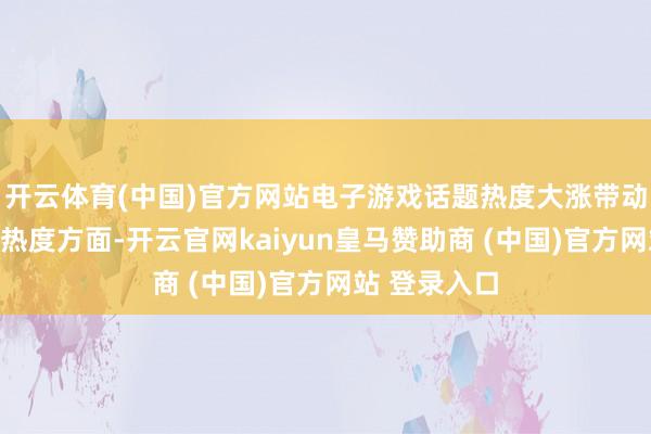 开云体育(中国)官方网站电子游戏话题热度大涨带动销耗在话题热度方面-开云官网kaiyun皇马赞助商 (中国)官方网站 登录入口