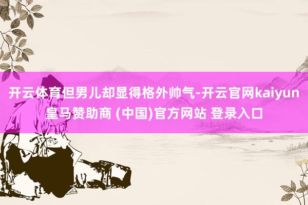 开云体育但男儿却显得格外帅气-开云官网kaiyun皇马赞助商 (中国)官方网站 登录入口