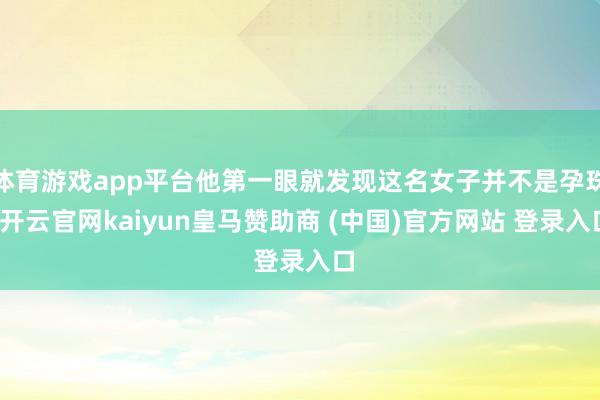 体育游戏app平台他第一眼就发现这名女子并不是孕珠-开云官网kaiyun皇马赞助商 (中国)官方网站 登录入口