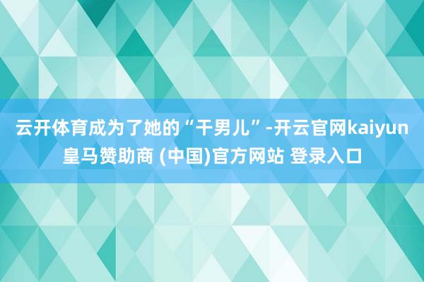 云开体育成为了她的“干男儿”-开云官网kaiyun皇马赞助商 (中国)官方网站 登录入口
