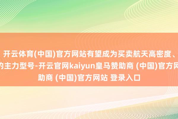 开云体育(中国)官方网站有望成为买卖航天高密度、低本钱辐射的主力型号-开云官网kaiyun皇马赞助商 (中国)官方网站 登录入口