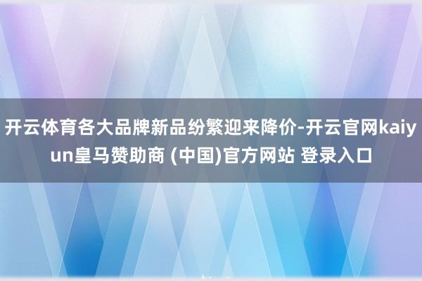 开云体育各大品牌新品纷繁迎来降价-开云官网kaiyun皇马赞助商 (中国)官方网站 登录入口