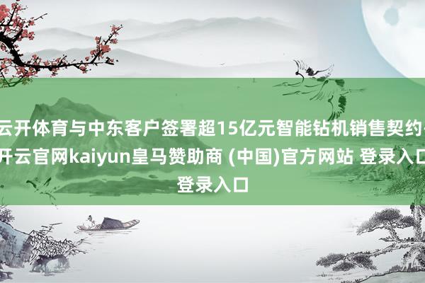 云开体育与中东客户签署超15亿元智能钻机销售契约-开云官网kaiyun皇马赞助商 (中国)官方网站 登录入口