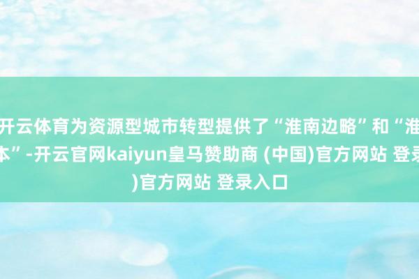 开云体育为资源型城市转型提供了“淮南边略”和“淮北样本”-开云官网kaiyun皇马赞助商 (中国)官方网站 登录入口