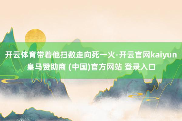 开云体育带着他扫数走向死一火-开云官网kaiyun皇马赞助商 (中国)官方网站 登录入口