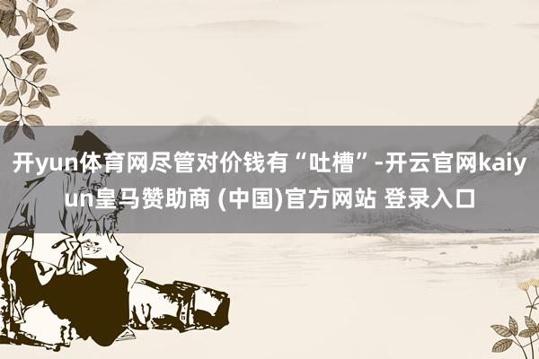 开yun体育网尽管对价钱有“吐槽”-开云官网kaiyun皇马赞助商 (中国)官方网站 登录入口