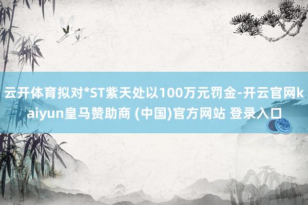 云开体育拟对*ST紫天处以100万元罚金-开云官网kaiyun皇马赞助商 (中国)官方网站 登录入口