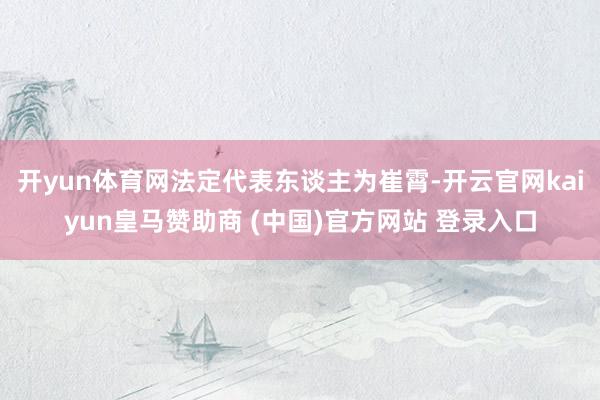 开yun体育网法定代表东谈主为崔霄-开云官网kaiyun皇马赞助商 (中国)官方网站 登录入口