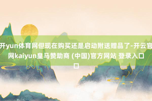 开yun体育网但现在购买还是启动附送赠品了-开云官网kaiyun皇马赞助商 (中国)官方网站 登录入口