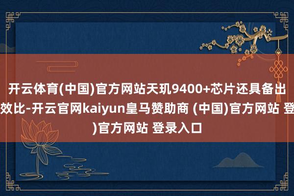 开云体育(中国)官方网站天玑9400+芯片还具备出色的能效比-开云官网kaiyun皇马赞助商 (中国)官方网站 登录入口