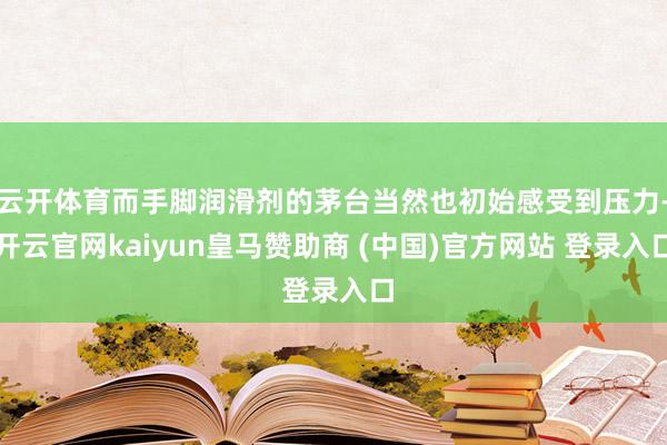 云开体育而手脚润滑剂的茅台当然也初始感受到压力-开云官网kaiyun皇马赞助商 (中国)官方网站 登录入口