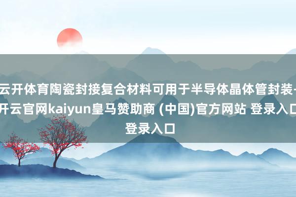 云开体育陶瓷封接复合材料可用于半导体晶体管封装-开云官网kaiyun皇马赞助商 (中国)官方网站 登录入口