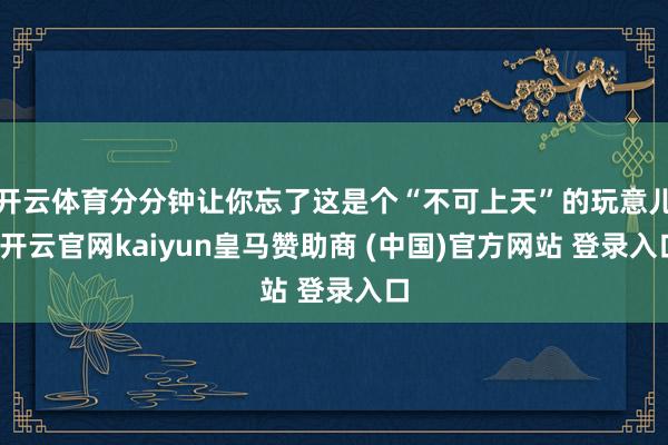 开云体育分分钟让你忘了这是个“不可上天”的玩意儿-开云官网kaiyun皇马赞助商 (中国)官方网站 登录入口