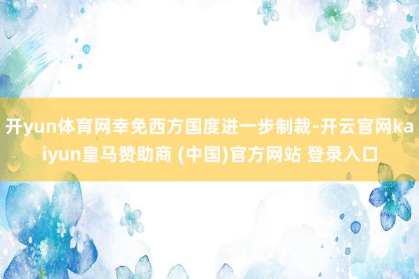 开yun体育网幸免西方国度进一步制裁-开云官网kaiyun皇马赞助商 (中国)官方网站 登录入口
