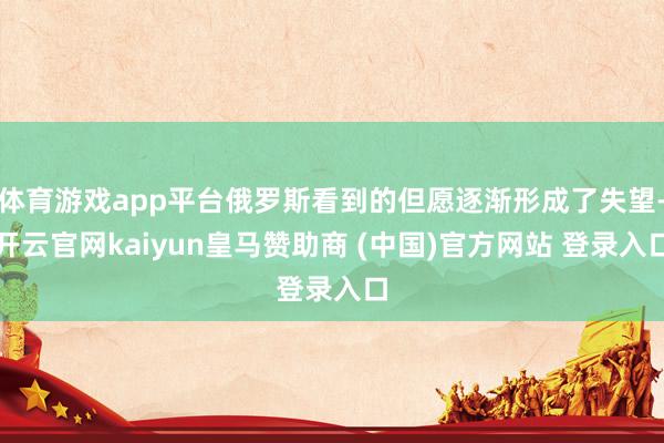 体育游戏app平台俄罗斯看到的但愿逐渐形成了失望-开云官网kaiyun皇马赞助商 (中国)官方网站 登录入口